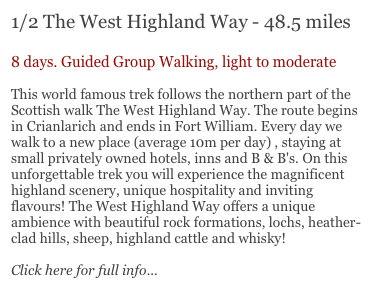1/2 The West Highland Way - 48.5 miles

8 days. Guided Group Walking, light to moderate

This world famous trek follows the northern part of the Scottish walk The West Highland Way. The route begins in Crianlarich and ends in Fort William. Every day we walk to a new place (average 10m per day) , staying at small privately owned hotels, inns and B & B's. On this unforgettable trek you will experience the magnificent highland scenery, unique hospitality and inviting flavours! The West Highland Way offers a unique ambience with beautiful rock formations, lochs, heather-clad hills, sheep, highland cattle and whisky!

Click here for full info...