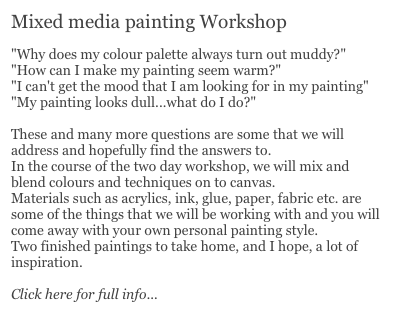 Mixed media painting Workshop
 
"Why does my colour palette always turn out muddy?"
"How can I make my painting seem warm?"
"I can't get the mood that I am looking for in my painting"
"My painting looks dull...what do I do?"
 
These and many more questions are some that we will address and hopefully find the answers to.
In the course of the two day workshop, we will mix and blend colours and techniques on to canvas.
Materials such as acrylics, ink, glue, paper, fabric etc. are some of the things that we will be working with and you will come away with your own personal painting style.
Two finished paintings to take home, and I hope, a lot of inspiration.

Click here for full info...